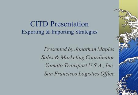 CITD Presentation Exporting & Importing Strategies Presented by Jonathan Maples Sales & Marketing Coordinator Yamato Transport U.S.A., Inc. San Francisco.