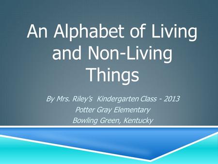 By Mrs. Riley’s Kindergarten Class - 2013 Potter Gray Elementary Bowling Green, Kentucky An Alphabet of Living and Non-Living Things.