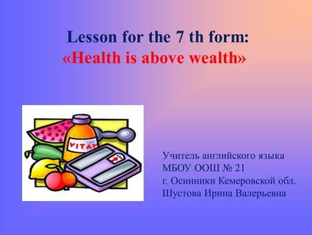 Lesson for the 7 th form: «Health is above wealth» Учитель английского языка МБОУ ООШ № 21 г. Осинники Кемеровской обл. Шустова Ирина Валерьевна.