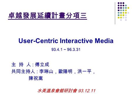 卓越發展延續計畫分項三 User-Centric Interactive Media 93.4.1 ~ 96.3.31 主 持 人 : 傅立成 共同主持人 : 李琳山，歐陽明，洪一平， 陳祝嵩 水美溫泉會館研討會 93.12.11.