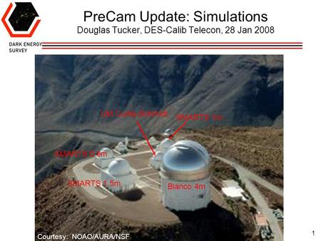 1 PreCam Update: Simulations Douglas Tucker, DES-Calib Telecon, 28 Jan 2008 Courtesy: NOAO/AURA/NSF UM Curtis-Schmidt SMARTS 1m SMARTS 1.5m SMARTS 0.9m.