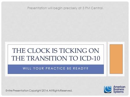 WILL YOUR PRACTICE BE READY? THE CLOCK IS TICKING ON THE TRANSITION TO ICD-10 Entire Presentation Copyright 2014. All Rights Reserved. Presentation will.