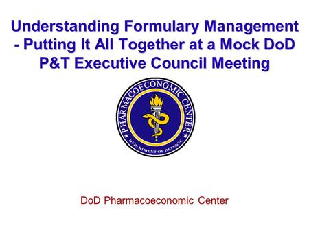 Understanding Formulary Management - Putting It All Together at a Mock DoD P&T Executive Council Meeting DoD Pharmacoeconomic Center.