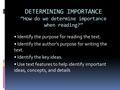 DETERMINING IMPORTANCE “How do we determine importance when reading?” Identify the purpose for reading the text. Identify the author’s purpose for writing.