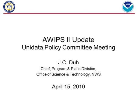 AWIPS II Update Unidata Policy Committee Meeting J.C. Duh Chief, Program & Plans Division, Office of Science & Technology, NWS April 15, 2010.