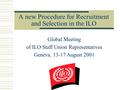 A new Procedure for Recruitment and Selection in the ILO Global Meeting of ILO Staff Union Representatives Geneva, 13-17 August 2001.