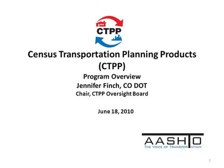 Census Transportation Planning Products (CTPP) Program Overview Jennifer Finch, CO DOT Chair, CTPP Oversight Board June 18, 2010 1.