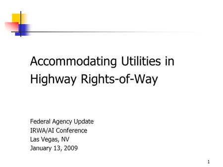 1 Accommodating Utilities in Highway Rights-of-Way Federal Agency Update IRWA/AI Conference Las Vegas, NV January 13, 2009.