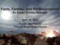 1 Facts, Fantasy, and the Resurrection An Easter Sunday Message April 24, 2011 Pastor Joe Pursch Chinese Grace Bible Church.