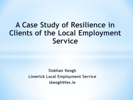 Siobhan Keogh Limerick Local Employment Service A Case Study of Resilience in Clients of the Local Employment Service.