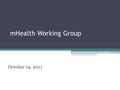 MHealth Working Group October 19, 2011. Principles of the Working Group Frame mHealth within global health strategies Apply public health standards and.