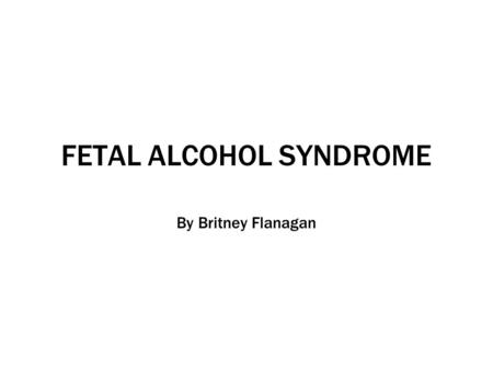 FETAL ALCOHOL SYNDROME By Britney Flanagan. What is Fetal Alcohol Syndrome? “A mother’s consumption of alcohol during pregnancy has been linked directly.