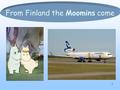 1 From Finland the Moomins come. 2 Moomins The Moomins are the central characters in a series of books and a comic strip by Finnish writer Tove Jansson.