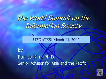 The World Summit on the Information Society by Eun-Ju Kim, Ph.D. Senior Advisor for Asia and the Pacific UPDATES: March 11, 2002.