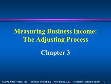 3 - 1 ©2002 Prentice Hall, Inc. Business Publishing Accounting, 5/E Horngren/Harrison/Bamber Measuring Business Income: The Adjusting Process Chapter.