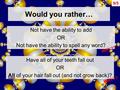 9/5 Would you rather… Not have the ability to add OR Not have the ability to spell any word? Have all of your teeth fall out OR All of your hair fall out.