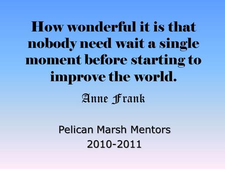 How wonderful it is that nobody need wait a single moment before starting to improve the world. Anne Frank Pelican Marsh Mentors 2010-2011.