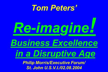 Tom Peters’ Re-imagine ! Business Excellence in a Disruptive Age Philip Morris/Executive Forum/ St. John U.S.V.I./02.08.2004.