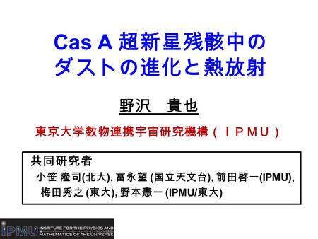 Cas A 超新星残骸中の ダストの進化と熱放射 野沢 貴也 東京大学数物連携宇宙研究機構（ＩＰＭＵ） 共同研究者 小笹 隆司 ( 北大 ), 冨永望 ( 国立天文台 ), 前田啓一 (IPMU), 梅田秀之 ( 東大 ), 野本憲一 (IPMU/ 東大 )