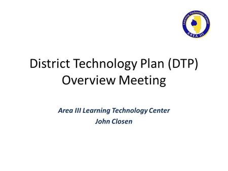 District Technology Plan (DTP) Overview Meeting Area III Learning Technology Center John Closen.