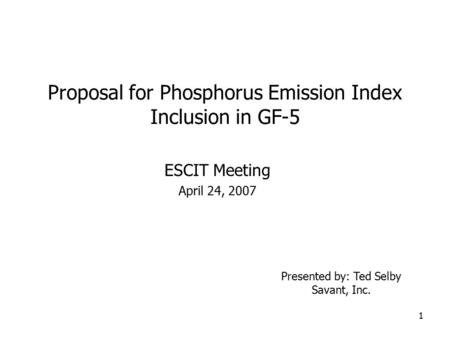 1 Proposal for Phosphorus Emission Index Inclusion in GF-5 ESCIT Meeting April 24, 2007 Presented by: Ted Selby Savant, Inc.