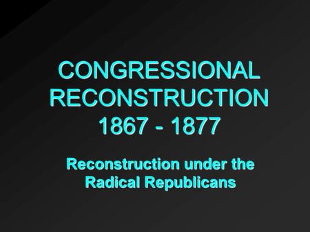 CONGRESSIONAL RECONSTRUCTION 1867 - 1877 Reconstruction under the Radical Republicans.