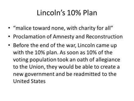 Lincoln’s 10% Plan “malice toward none, with charity for all” Proclamation of Amnesty and Reconstruction Before the end of the war, Lincoln came up with.