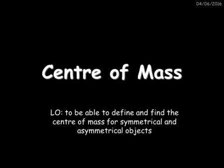 04/06/2016 Centre of Mass LO: to be able to define and find the centre of mass for symmetrical and asymmetrical objects.