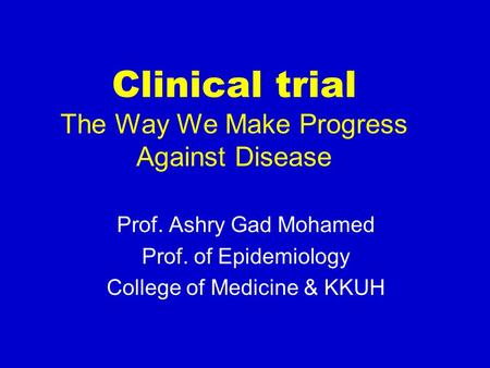 Clinical trial The Way We Make Progress Against Disease Prof. Ashry Gad Mohamed Prof. of Epidemiology College of Medicine & KKUH.