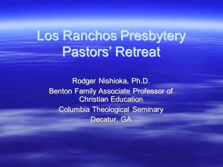 Los Ranchos Presbytery Pastors’ Retreat Rodger Nishioka, Ph.D. Benton Family Associate Professor of Christian Education Columbia Theological Seminary Decatur,