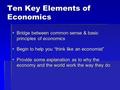 Ten Key Elements of Economics  Bridge between common sense & basic principles of economics  Begin to help you “think like an economist”  Provide some.