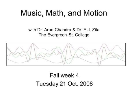 Music, Math, and Motion with Dr. Arun Chandra & Dr. E.J. Zita The Evergreen St. College Fall week 4 Tuesday 21 Oct. 2008.