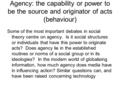 Agency: the capability or power to be the source and originator of acts (behaviour) Some of the most important debates in social theory centre on agency.