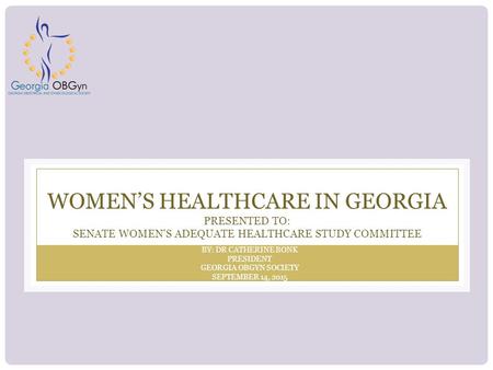 WOMEN’S HEALTHCARE IN GEORGIA PRESENTED TO: SENATE WOMEN'S ADEQUATE HEALTHCARE STUDY COMMITTEE BY: DR CATHERINE BONK PRESIDENT GEORGIA OBGYN SOCIETY SEPTEMBER.