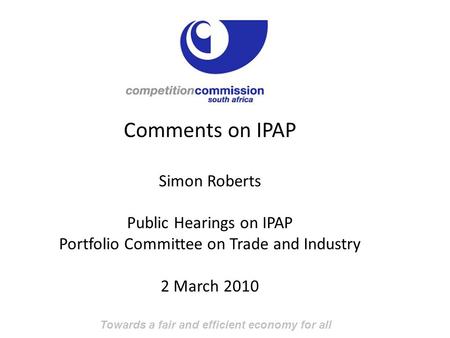 Towards a fair and efficient economy for all Comments on IPAP Simon Roberts Public Hearings on IPAP Portfolio Committee on Trade and Industry 2 March 2010.