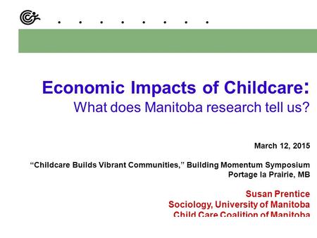 Economic Impacts of Childcare : What does Manitoba research tell us? March 12, 2015 “Childcare Builds Vibrant Communities,” Building Momentum Symposium.