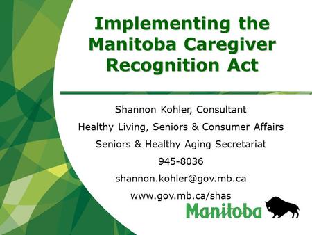 Implementing the Manitoba Caregiver Recognition Act Shannon Kohler, Consultant Healthy Living, Seniors & Consumer Affairs Seniors & Healthy Aging Secretariat.