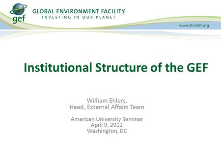 Institutional Structure of the GEF William Ehlers, Head, External Affairs Team American University Seminar April 9, 2012 Washington, DC.