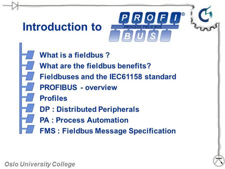 Oslo University College Introduction to What is a fieldbus ? What are the fieldbus benefits? Fieldbuses and the IEC61158 standard PROFIBUS - overview Profiles.