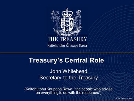 © The Treasury/code Treasury’s Central Role John Whitehead Secretary to the Treasury (Kaitohutohu Kaupapa Rawa: “the people who advise on everything to.