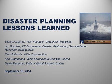 DISASTER PLANNING LESSONS LEARNED September 16, 2014 Carol Musumeci, Risk Manager, Brookfield Properties Jim Boccher, VP Commercial Disaster Restoration,