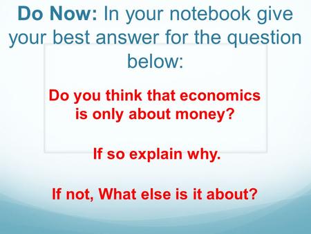 Do Now: In your notebook give your best answer for the question below: Do you think that economics is only about money? If so explain why. If not, What.