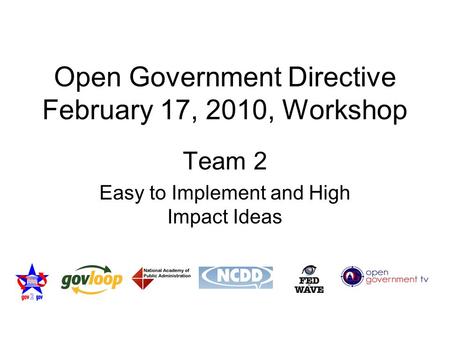 Open Government Directive February 17, 2010, Workshop Team 2 Easy to Implement and High Impact Ideas.