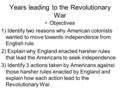 Years leading to the Revolutionary War Objectives 1) Identify two reasons why American colonists wanted to move towards independence from English rule.