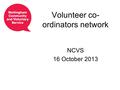 Volunteer co- ordinators network NCVS 16 October 2013.