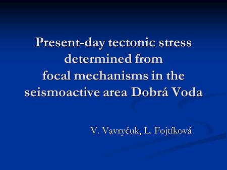 Present-day tectonic stress determined from focal mechanisms in the seismoactive area Dobrá Voda V. Vavryčuk, L. Fojtíková.