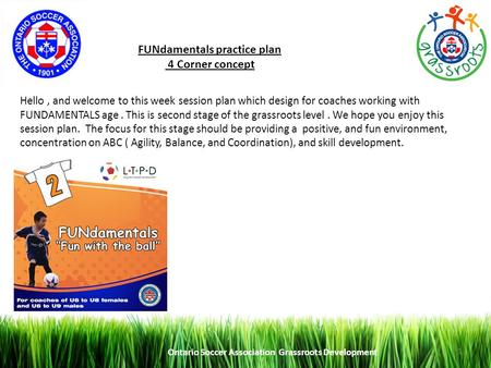 Ontario Soccer Association Grassroots Development 1 FUNdamentals practice plan 4 Corner concept Hello, and welcome to this week session plan which design.