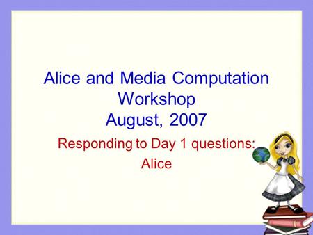 Alice and Media Computation Workshop August, 2007 Responding to Day 1 questions: Alice.