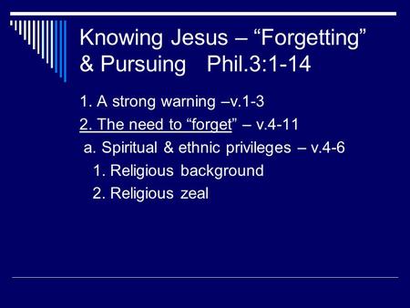 Knowing Jesus – “Forgetting” & Pursuing Phil.3:1-14 1. A strong warning –v.1-3 2. The need to “forget” – v.4-11 a. Spiritual & ethnic privileges – v.4-6.