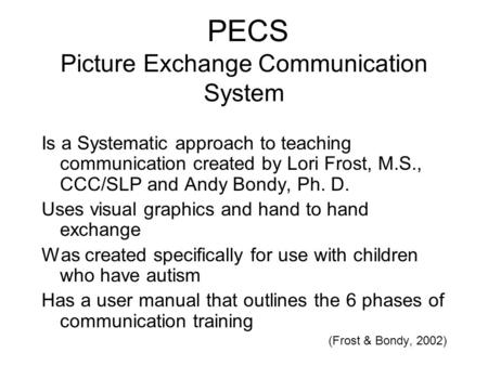 PECS Picture Exchange Communication System Is a Systematic approach to teaching communication created by Lori Frost, M.S., CCC/SLP and Andy Bondy, Ph.